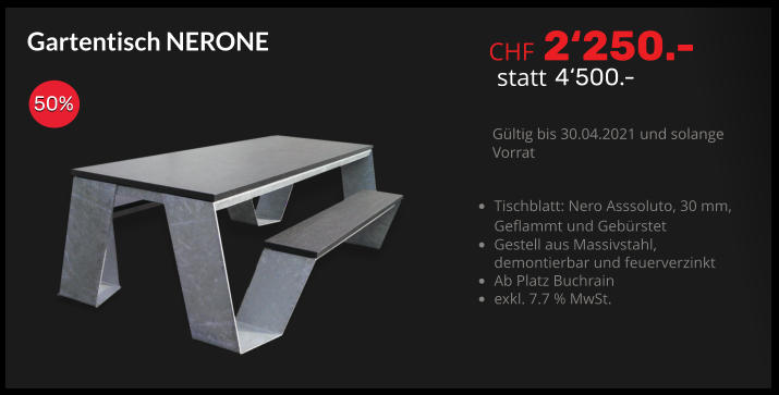 CHF 2‘250.- statt 4‘500.- Gültig bis 30.04.2021 und solange Vorrat Gartentisch NERONE 50% •	Tischblatt: Nero Asssoluto, 30 mm,Geflammt und Gebürstet •	Gestell aus Massivstahl,demontierbar und feuerverzinkt •	Ab Platz Buchrain •	exkl. 7.7 % MwSt.