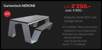 CHF 2‘250.- statt 4‘500.- Gültig bis 30.04.2021 und  solange Vorrat Gartentisch NERONE 50% •	Tischblatt: Nero Asssoluto, Geflammt und Gebürstet •	Gestell aus Massivstahl,demontierbar und feuerverzinkt •	exkl. 7.7 % MwSt.